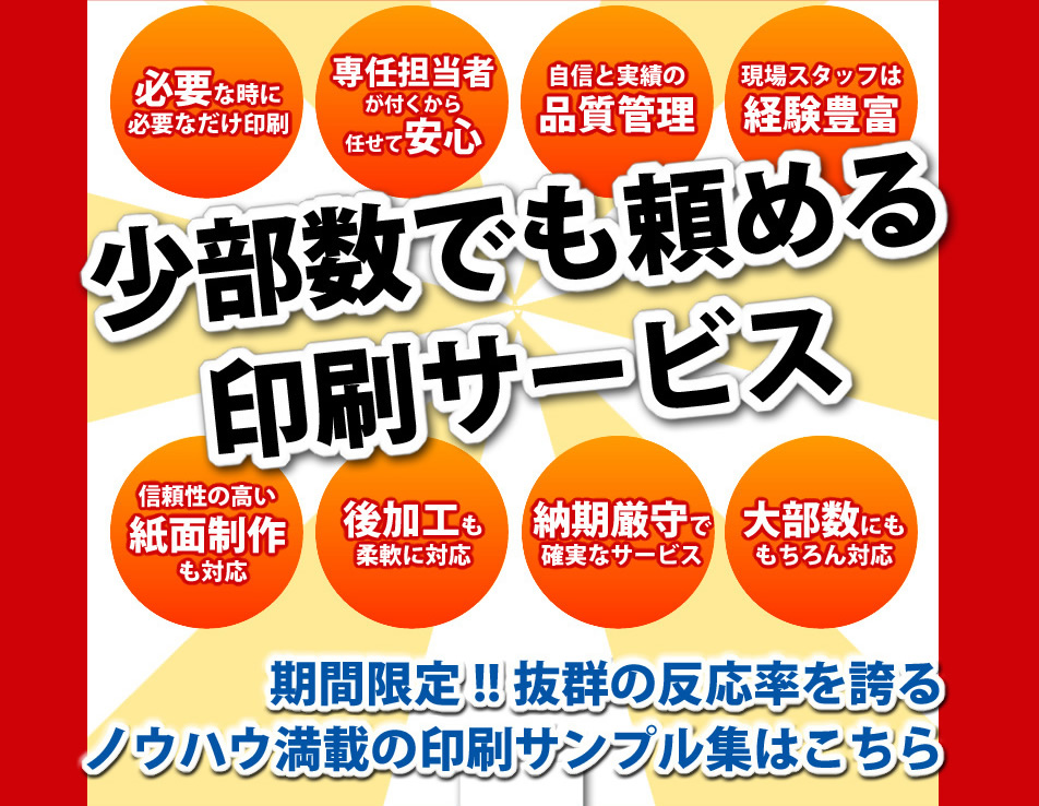 少部数でも頼める印刷サービス。必要なときに必要なだけ印刷、専任担当者が付くから任せて安心。自信と実績の品質管理、現場スタッフは経験豊富。信頼性の高い紙面制作も対応、後加工も柔軟に対応。納期厳守で確実なサービス、大部数・大ロットにももちろん対応。期間限定!!抜群の反応率を誇るノウハウ満載の印刷サンプル集はこちら