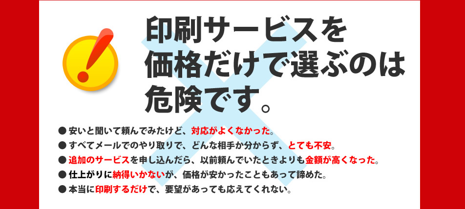 印刷サービスを価格だけで選ぶのは危険です。頼んでみたけど、対応が良くなかった。すべてメールでのやり取りでとても不安。以前頼んでいたときよりも金額が高くなった。仕上がりに納得いかない。印刷するだけで要望に応えてくれない。
